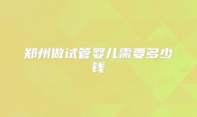 郑州做试管婴儿需要多少钱