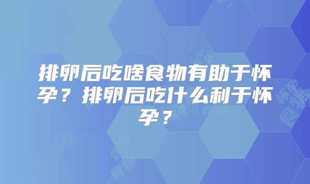 排卵后吃啥食物有助于怀孕?排卵后吃什么利于怀孕?