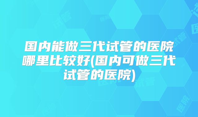 国内能做三代试管的医院哪里比较好(国内可做三代试管的医院)