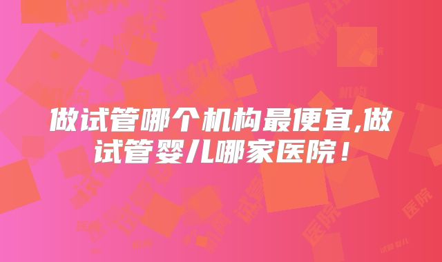 做试管哪个机构最便宜,做试管婴儿哪家医院！