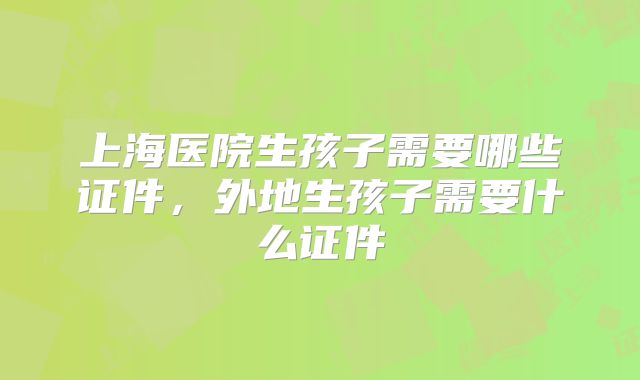 上海医院生孩子需要哪些证件,外地生孩子需要什么证件