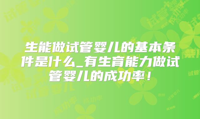 生能做试管婴儿的基本条件是什么_有生育能力做试管婴儿的成功率!