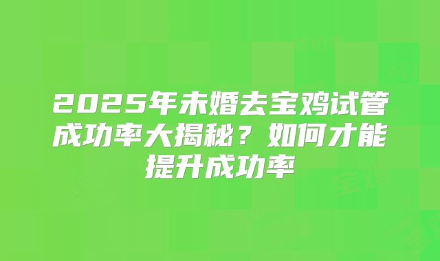 2025年未婚去宝鸡试管成功率大揭秘?如何才能提升成功率
