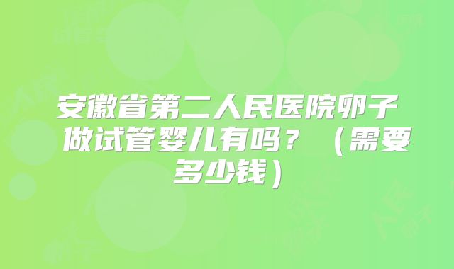 安徽省第二人民医院卵子 做试管婴儿有吗?(需要多少钱)