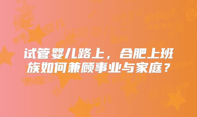 试管婴儿路上,合肥上班族如何兼顾事业与家庭?