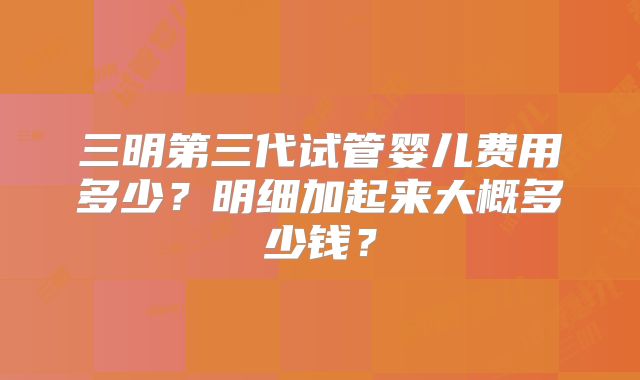 三明第三代试管婴儿费用多少？明细加起来大概多少钱？