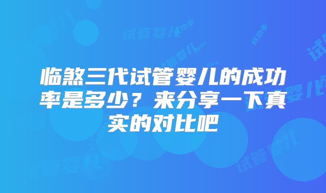 临煞三代试管婴儿的成功率是多少？来分享一下真实的对比吧