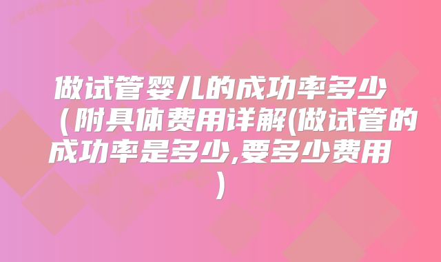 做试管婴儿的成功率多少（附具体费用详解(做试管的成功率是多少,要多少费用)