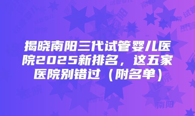 揭晓南阳三代试管婴儿医院2025新排名，这五家医院别错过（附名单）