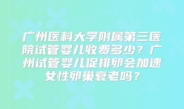 广州医科大学附属第三医院试管婴儿收费多少?广州试管婴儿促排卵会加速女性卵巢衰老吗?