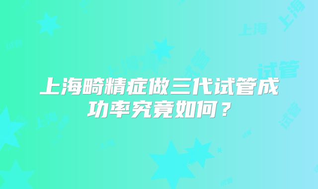 上海畸精症做三代试管成功率究竟如何？