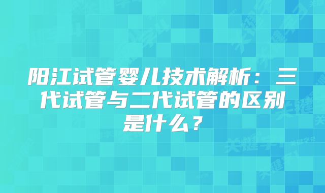 阳江试管婴儿技术解析：三代试管与二代试管的区别是什么？
