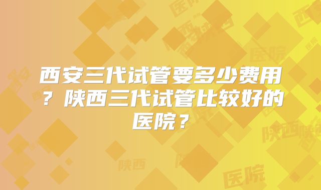 西安三代试管要多少费用?陕西三代试管比较好的医院?