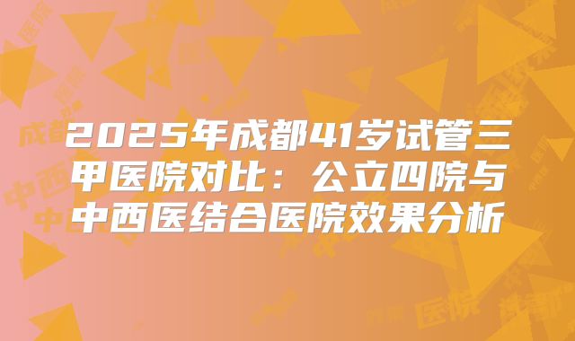 2025年成都41岁试管三甲医院对比：公立四院与中西医结合医院效果分析
