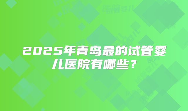 2025年青岛最的试管婴儿医院有哪些？