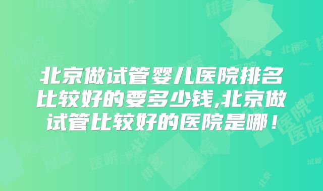 北京做试管婴儿医院排名比较好的要多少钱,北京做试管比较好的医院是哪！