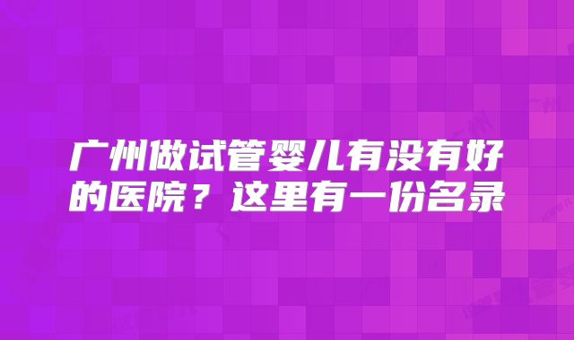 广州做试管婴儿有没有好的医院?这里有一份名录