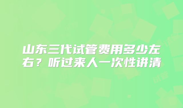 山东三代试管费用多少左右？听过来人一次性讲清