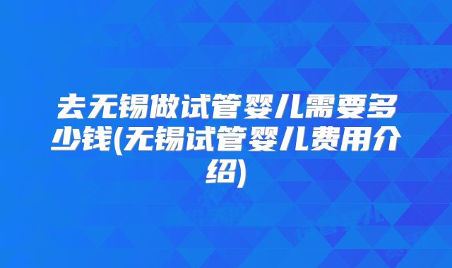 去无锡做试管婴儿需要多少钱(无锡试管婴儿费用介绍)