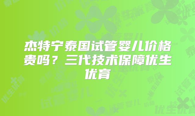 杰特宁泰国试管婴儿价格贵吗？三代技术保障优生优育