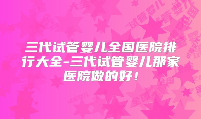 三代试管婴儿全国医院排行大全-三代试管婴儿那家医院做的好！