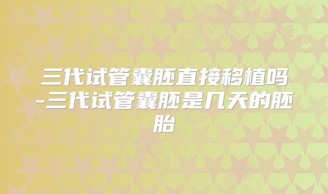 三代试管囊胚直接移植吗-三代试管囊胚是几天的胚胎