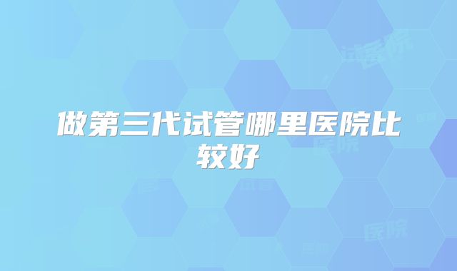 做第三代试管哪里医院比较好
