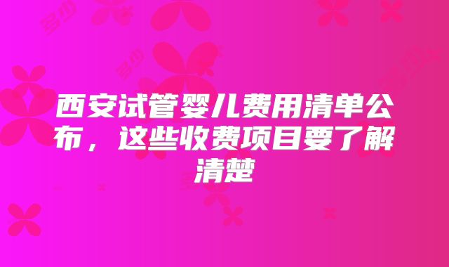 西安试管婴儿费用清单公布，这些收费项目要了解清楚