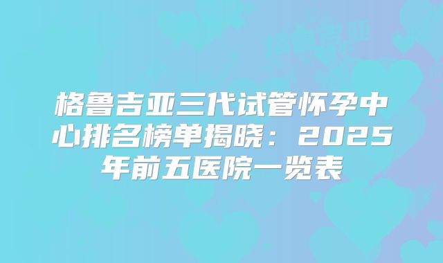 格鲁吉亚三代试管怀孕中心排名榜单揭晓：2025年前五医院一览表