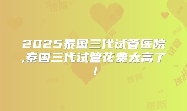 2025泰国三代试管医院,泰国三代试管花费太高了!