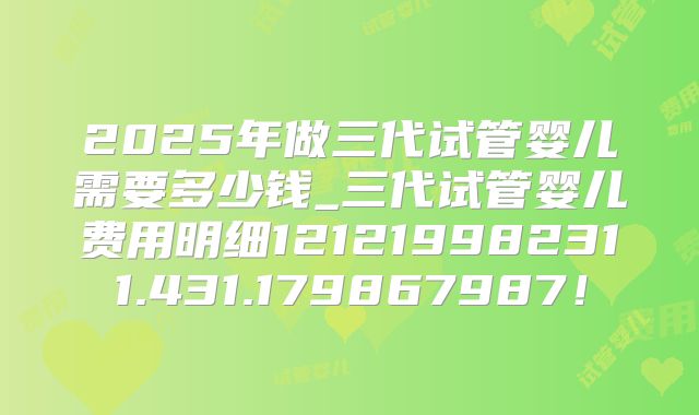 2025年做三代试管婴儿需要多少钱_三代试管婴儿费用明细121219982311.431.179867987!