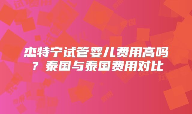 杰特宁试管婴儿费用高吗?泰国与泰国费用对比