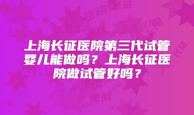 上海长征医院第三代试管婴儿能做吗?上海长征医院做试管好吗?