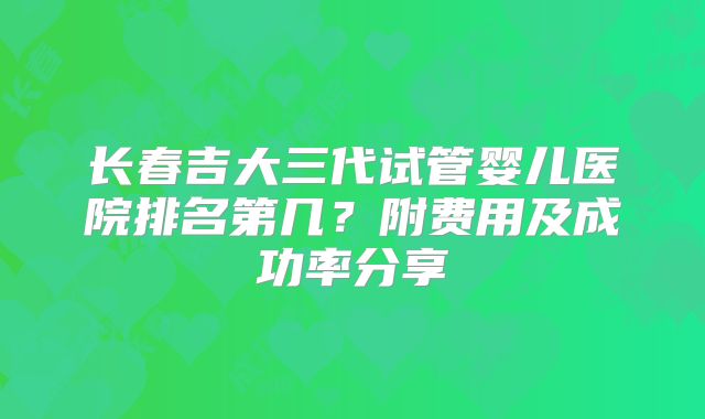 长春吉大三代试管婴儿医院排名第几？附费用及成功率分享