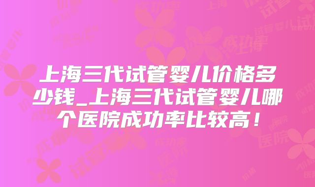 上海三代试管婴儿价格多少钱_上海三代试管婴儿哪个医院成功率比较高!
