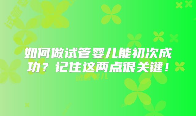 如何做试管婴儿能初次成功?记住这两点很关键!
