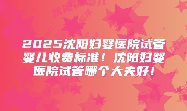 2025沈阳妇婴医院试管婴儿收费标准！沈阳妇婴医院试管哪个大夫好！