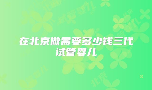 在北京做需要多少钱三代试管婴儿