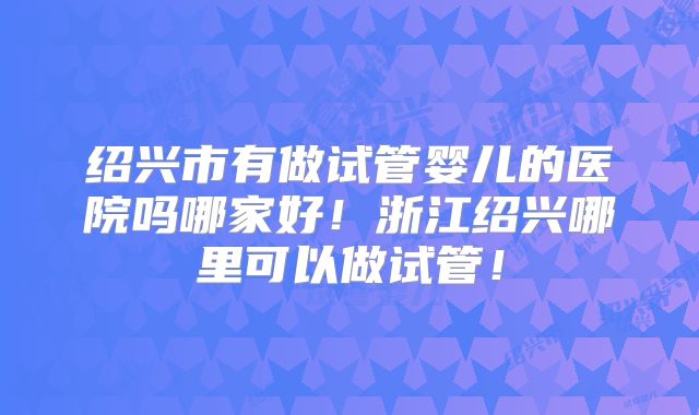 绍兴市有做试管婴儿的医院吗哪家好！浙江绍兴哪里可以做试管！