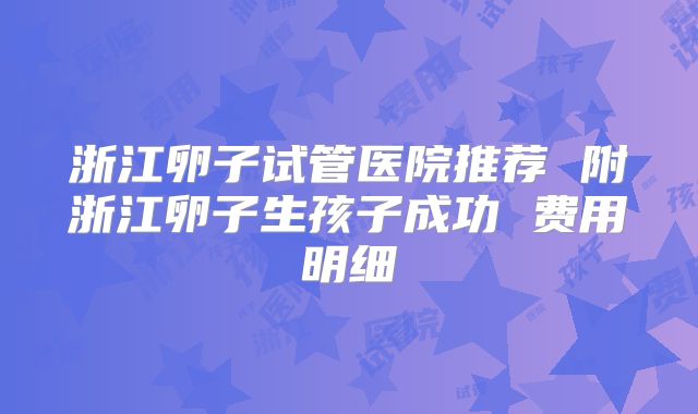 浙江卵子试管医院推荐 附浙江卵子生孩子成功 费用明细