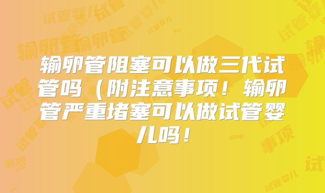 输卵管阻塞可以做三代试管吗(附注意事项!输卵管严重堵塞可以做试管婴儿吗!