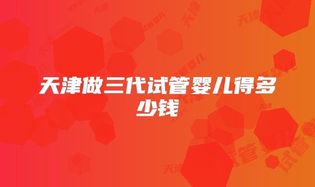 天津做三代试管婴儿得多少钱