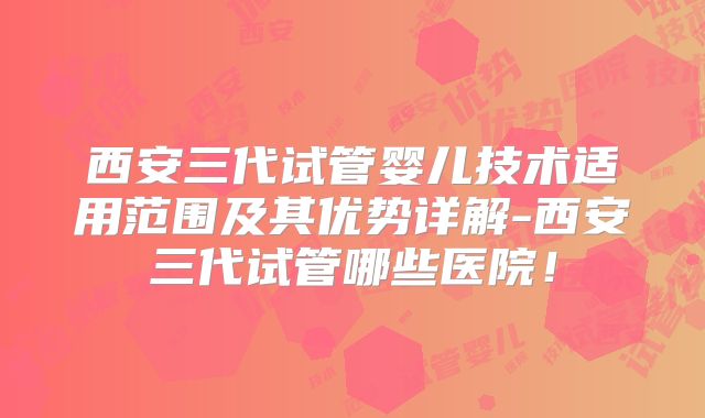 西安三代试管婴儿技术适用范围及其优势详解-西安三代试管哪些医院!