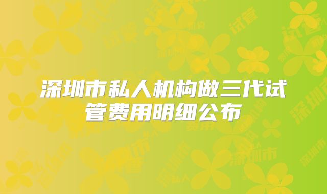 深圳市私人机构做三代试管费用明细公布