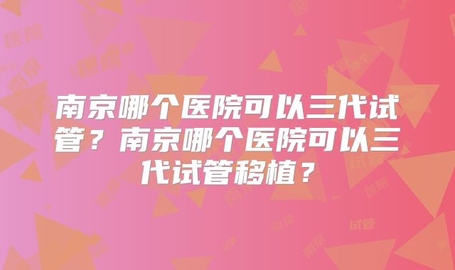 南京哪个医院可以三代试管？南京哪个医院可以三代试管移植？