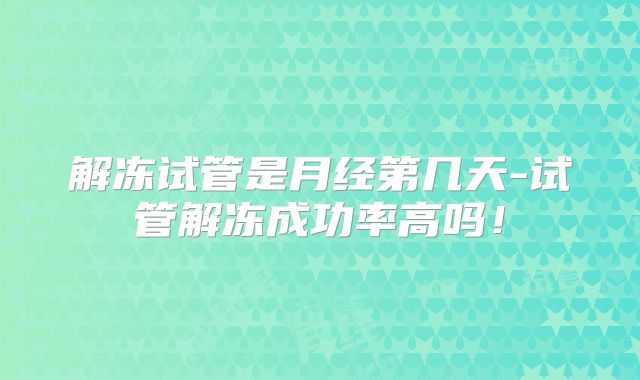解冻试管是月经第几天-试管解冻成功率高吗!