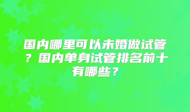 国内哪里可以未婚做试管？国内单身试管排名前十有哪些？