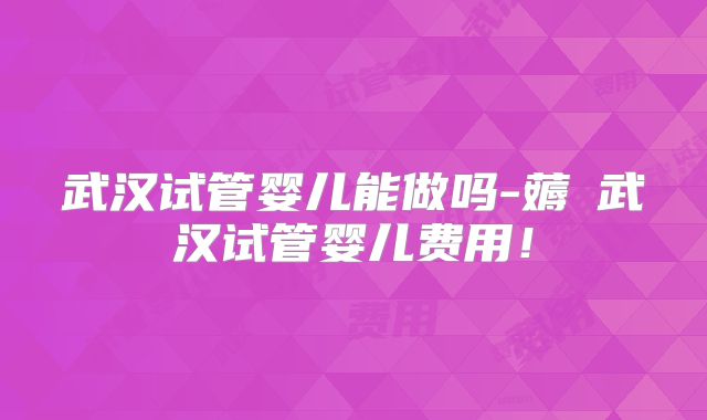 武汉试管婴儿能做吗-薅慜武汉试管婴儿费用!