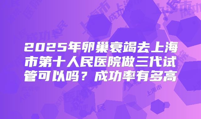 2025年卵巢衰竭去上海市第十人民医院做三代试管可以吗?成功率有多高