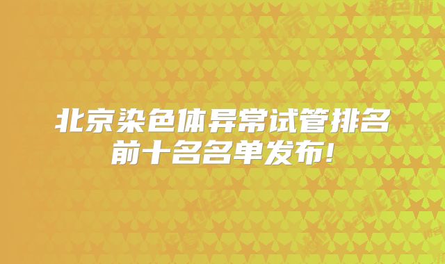 北京染色体异常试管排名前十名名单发布!